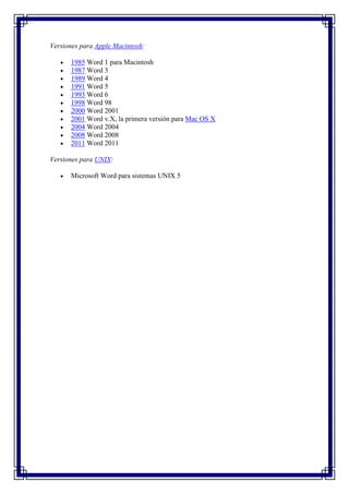 Versiones para Apple Macintosh:

      1985 Word 1 para Macintosh
      1987 Word 3
      1989 Word 4
      1991 Word 5
      1993 Word 6
      1998 Word 98
      2000 Word 2001
      2001 Word v.X, la primera versión para Mac OS X
      2004 Word 2004
      2008 Word 2008
      2011 Word 2011

Versiones para UNIX:

      Microsoft Word para sistemas UNIX 5
 