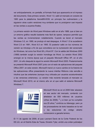 ver anticipadamente, en pantalla, el formato final que aparecería en el impreso
del documento. Esta primera versión, Word 1.0, salió al mercado en octubre de
1983 para la plataforma XenixMS-DOS; en principio fue rudimentario y le
siguieron otras cuatro versiones muy similares que no produjeron casi impacto
en las ventas a usuarios finales.

La primera versión de Word para Windows salió en el año 1989, que si bien en
un entorno gráfico resultó bastante más fácil de operar, tampoco permitió que
las ventas se incrementaran notablemente. Cuando se lanzó al mercado
Windows 3.0, en 1990, se produjo el real despegue. A Word 1.0 le sucedieron
Word 2.0 en 1991, Word 6.0 en 1993. El posterior salto en los números de
versión se introdujo a fin de que coincidiera con la numeración del versionado
de Windows, tal como fue Word 95 y Word 97. Con la salida del Windows 2000
(1999) también surgió la versión homóloga de Word. La versión Word 2002
emergió en la misma época que el paquete Microsoft Office XP, en el año
2001. Un año después le siguió la versión Microsoft Word 2003. Posteriormente
se presentó Microsoft Word 2007 junto con el resto de aplicaciones del paquete
Office 2007, en esta versión, Microsoft marcó un nuevo cambio en la historia de
las aplicaciones office presentando la nueva interfaz Ribbons más sencilla e
intuitiva que las anteriores (aunque muy criticada por usuarios acostumbrados
a las versiones anteriores). La versión más reciente lanzada al mercado es
Microsoft Word 2010, en el mismo año en el que salió el sistema Microsoft
Windows 7.

                                    Microsoft Word es en el 2009 líder absoluto
                                    en ese sector del mercado, contando con
                                    alrededor de 500 millones de usuarios
                                                        2
                                    (cifras de 2008);       y si bien ya ha cumplido
                                    sus 25 años,3 continúa su liderazgo; pero ya
                                    los procesadores de texto basados en la red
                                    y   las   soluciones       de   código   abierto
                                    comenzaron a ganarle terreno.

El 11 de agosto de 2009, el juez Leonard Davis de la Corte Federal de los
EE.UU. en el Distrito Este de Texas, División Tyler, emitió una orden judicialpor
 