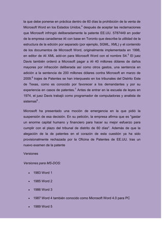 la que debe ponerse en práctica dentro de 60 días la prohibición de la venta de
Microsoft Word en los Estados Unidos,4 después de aceptar las reclamaciones
que Microsoft infringió deliberadamente la patente EE.UU. 5787449 en poder
de la empresa canadiense i4i con base en Toronto que describe la utilidad de la
estructura de la edición por separado (por ejemplo, SGML, XML) y el contenido
de los documentos de Microsoft Word, originalmente implementada en 1998,
en editor de i4i XML add-on para Microsoft Word con el nombre S4.5 El juez
Davis también ordenó a Microsoft pagar a i4i 40 millones dólares de daños
mayores por infracción deliberada así como otros gastos, una sentencia en
adición a la sentencia de 200 millones dólares contra Microsoft en marzo de
2009.6 trajes de Patentes se han interpuesto en los tribunales del Distrito Este
de Texas, como es conocido por favorecer a los demandantes y por su
experiencia en casos de patentes.7 Antes de entrar en la escuela de leyes en
1974, el juez Davis trabajó como programador de computadoras y analista de
sistemas8 .

Microsoft ha presentado una moción de emergencia en la que pidió la
suspensión de esa decisión. En su petición, la empresa afirma que es "gastar
un enorme capital humano y financiero para hacer su mejor esfuerzo para
cumplir con el plazo del tribunal de distrito de 60 días". Además de que la
alegación de la de patentes en el corazón de esta cuestión ya ha sido
provisionalmente rechazada por la Oficina de Patentes de EE.UU. tras un
nuevo examen de la patente

Versiones

Versiones para MS-DOS:

      1983 Word 1

      1985 Word 2

      1986 Word 3

      1987 Word 4 también conocido como Microsoft Word 4.0 para PC

      1989 Word 5
 