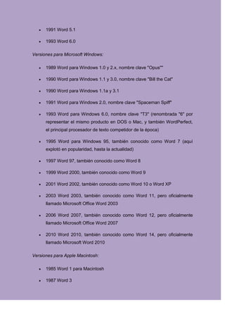 1991 Word 5.1

      1993 Word 6.0

Versiones para Microsoft Windows:

      1989 Word para Windows 1.0 y 2.x, nombre clave "Opus""

      1990 Word para Windows 1.1 y 3.0, nombre clave "Bill the Cat"

      1990 Word para Windows 1.1a y 3.1

      1991 Word para Windows 2.0, nombre clave "Spaceman Spiff"

      1993 Word para Windows 6.0, nombre clave "T3" (renombrada "6" por
      representar el mismo producto en DOS o Mac, y también WordPerfect,
      el principal procesador de texto competidor de la época)

      1995 Word para Windows 95, también conocido como Word 7 (aquí
      explotó en popularidad, hasta la actualidad)

      1997 Word 97, también conocido como Word 8

      1999 Word 2000, también conocido como Word 9

      2001 Word 2002, también conocido como Word 10 o Word XP

      2003 Word 2003, también conocido como Word 11, pero oficialmente
      llamado Microsoft Office Word 2003

      2006 Word 2007, también conocido como Word 12, pero oficialmente
      llamado Microsoft Office Word 2007

      2010 Word 2010, también conocido como Word 14, pero oficialmente
      llamado Microsoft Word 2010

Versiones para Apple Macintosh:

      1985 Word 1 para Macintosh

      1987 Word 3
 