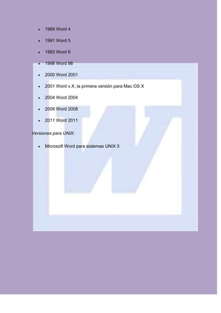 1989 Word 4

      1991 Word 5

      1993 Word 6

      1998 Word 98

      2000 Word 2001

      2001 Word v.X, la primera versión para Mac OS X

      2004 Word 2004

      2008 Word 2008

      2011 Word 2011

Versiones para UNIX:

      Microsoft Word para sistemas UNIX 5
 