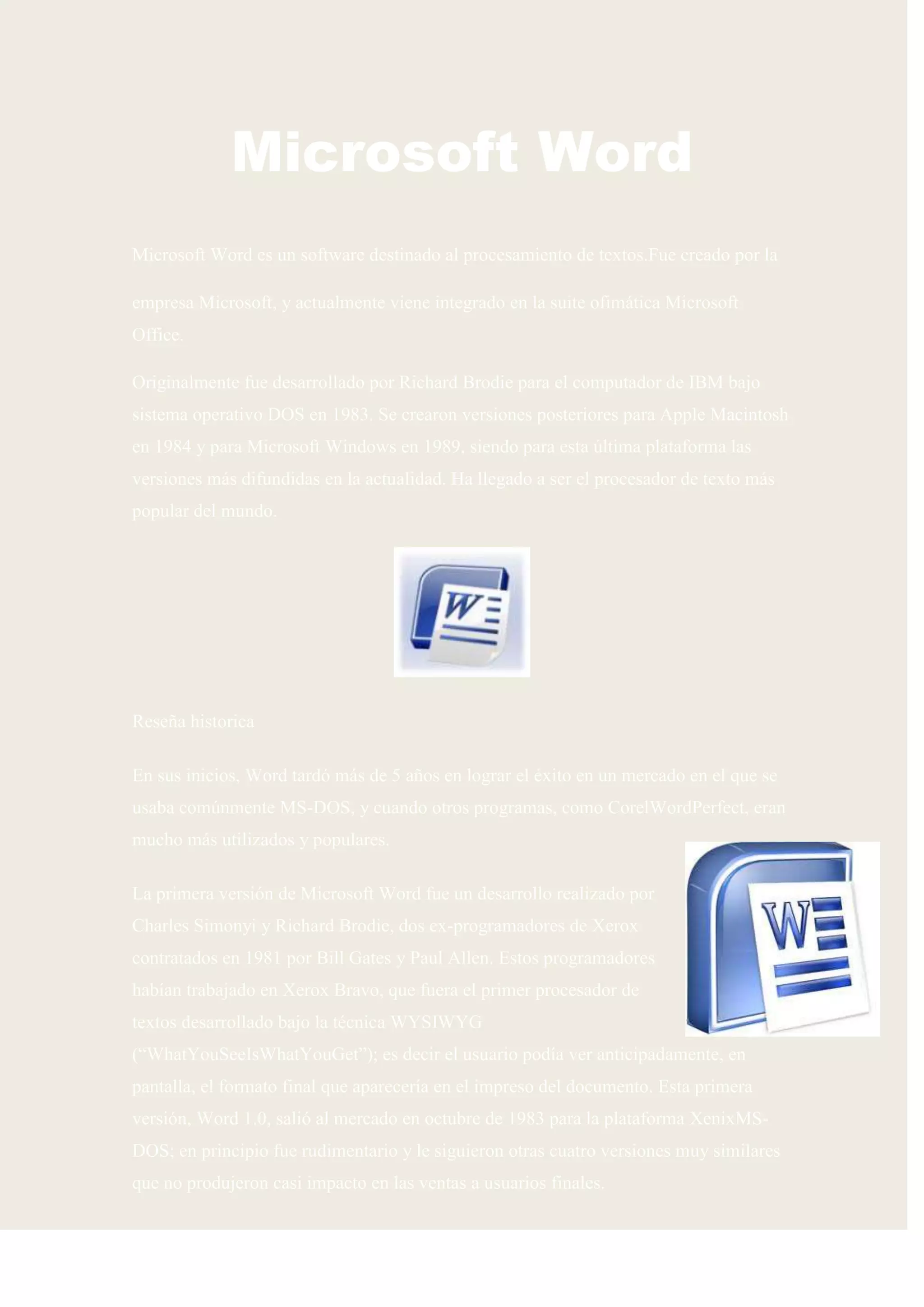 Microsoft Word
Microsoft Word es un software destinado al procesamiento de textos.Fue creado por la

empresa Microsoft, y actualmente viene integrado en la suite ofimática Microsoft
Office.

Originalmente fue desarrollado por Richard Brodie para el computador de IBM bajo
sistema operativo DOS en 1983. Se crearon versiones posteriores para Apple Macintosh
en 1984 y para Microsoft Windows en 1989, siendo para esta última plataforma las
versiones más difundidas en la actualidad. Ha llegado a ser el procesador de texto más
popular del mundo.




Reseña historica

En sus inicios, Word tardó más de 5 años en lograr el éxito en un mercado en el que se
usaba comúnmente MS-DOS, y cuando otros programas, como CorelWordPerfect, eran
mucho más utilizados y populares.

La primera versión de Microsoft Word fue un desarrollo realizado por
Charles Simonyi y Richard Brodie, dos ex-programadores de Xerox
contratados en 1981 por Bill Gates y Paul Allen. Estos programadores
habían trabajado en Xerox Bravo, que fuera el primer procesador de
textos desarrollado bajo la técnica WYSIWYG
(“WhatYouSeeIsWhatYouGet”); es decir el usuario podía ver anticipadamente, en
pantalla, el formato final que aparecería en el impreso del documento. Esta primera
versión, Word 1.0, salió al mercado en octubre de 1983 para la plataforma XenixMS-
DOS; en principio fue rudimentario y le siguieron otras cuatro versiones muy similares
que no produjeron casi impacto en las ventas a usuarios finales.
 