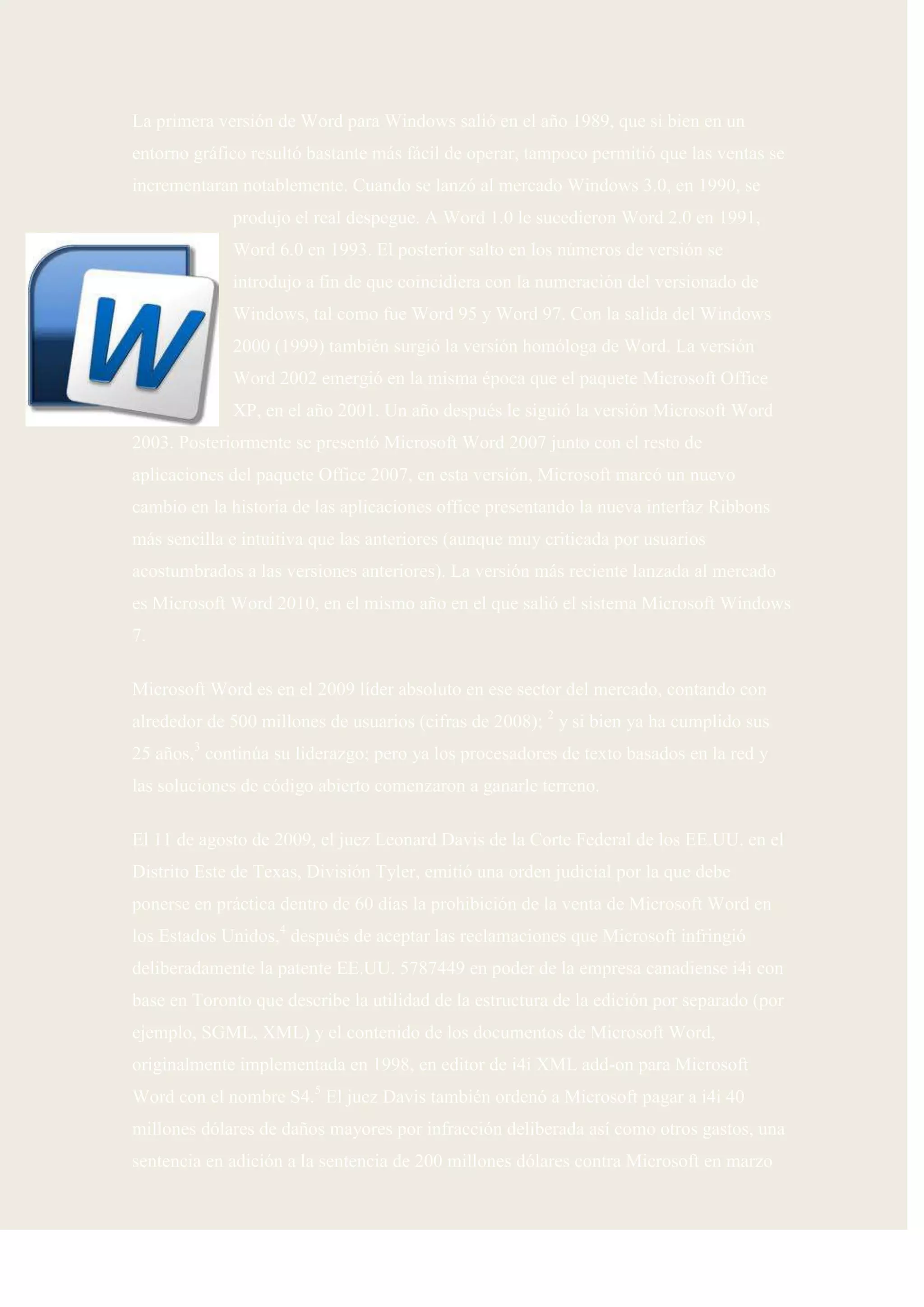 La primera versión de Word para Windows salió en el año 1989, que si bien en un
entorno gráfico resultó bastante más fácil de operar, tampoco permitió que las ventas se
incrementaran notablemente. Cuando se lanzó al mercado Windows 3.0, en 1990, se
             produjo el real despegue. A Word 1.0 le sucedieron Word 2.0 en 1991,
             Word 6.0 en 1993. El posterior salto en los números de versión se
             introdujo a fin de que coincidiera con la numeración del versionado de
             Windows, tal como fue Word 95 y Word 97. Con la salida del Windows
             2000 (1999) también surgió la versión homóloga de Word. La versión
             Word 2002 emergió en la misma época que el paquete Microsoft Office
             XP, en el año 2001. Un año después le siguió la versión Microsoft Word
2003. Posteriormente se presentó Microsoft Word 2007 junto con el resto de
aplicaciones del paquete Office 2007, en esta versión, Microsoft marcó un nuevo
cambio en la historia de las aplicaciones office presentando la nueva interfaz Ribbons
más sencilla e intuitiva que las anteriores (aunque muy criticada por usuarios
acostumbrados a las versiones anteriores). La versión más reciente lanzada al mercado
es Microsoft Word 2010, en el mismo año en el que salió el sistema Microsoft Windows
7.

Microsoft Word es en el 2009 líder absoluto en ese sector del mercado, contando con
alrededor de 500 millones de usuarios (cifras de 2008); 2 y si bien ya ha cumplido sus
25 años,3 continúa su liderazgo; pero ya los procesadores de texto basados en la red y
las soluciones de código abierto comenzaron a ganarle terreno.

El 11 de agosto de 2009, el juez Leonard Davis de la Corte Federal de los EE.UU. en el
Distrito Este de Texas, División Tyler, emitió una orden judicial por la que debe
ponerse en práctica dentro de 60 días la prohibición de la venta de Microsoft Word en
los Estados Unidos,4 después de aceptar las reclamaciones que Microsoft infringió
deliberadamente la patente EE.UU. 5787449 en poder de la empresa canadiense i4i con
base en Toronto que describe la utilidad de la estructura de la edición por separado (por
ejemplo, SGML, XML) y el contenido de los documentos de Microsoft Word,
originalmente implementada en 1998, en editor de i4i XML add-on para Microsoft
Word con el nombre S4.5 El juez Davis también ordenó a Microsoft pagar a i4i 40
millones dólares de daños mayores por infracción deliberada así como otros gastos, una
sentencia en adición a la sentencia de 200 millones dólares contra Microsoft en marzo
 