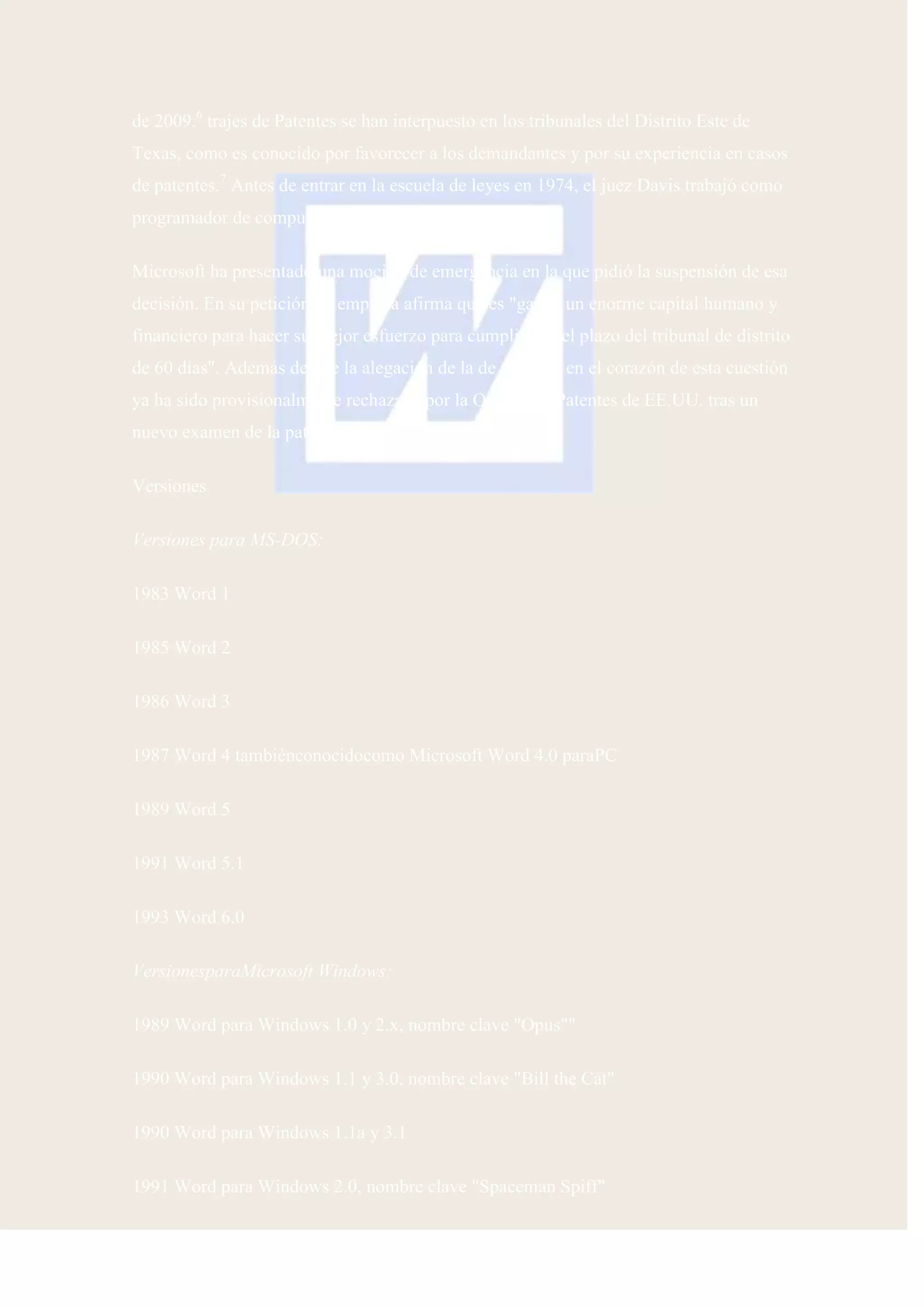 de 2009.6 trajes de Patentes se han interpuesto en los tribunales del Distrito Este de
Texas, como es conocido por favorecer a los demandantes y por su experiencia en casos
de patentes.7 Antes de entrar en la escuela de leyes en 1974, el juez Davis trabajó como
programador de computadoras y analista de sistemas8 .

Microsoft ha presentado una moción de emergencia en la que pidió la suspensión de esa
decisión. En su petición, la empresa afirma que es "gastar un enorme capital humano y
financiero para hacer su mejor esfuerzo para cumplir con el plazo del tribunal de distrito
de 60 días". Además de que la alegación de la de patentes en el corazón de esta cuestión
ya ha sido provisionalmente rechazada por la Oficina de Patentes de EE.UU. tras un
nuevo examen de la patente

Versiones

Versiones para MS-DOS:

1983 Word 1

1985 Word 2

1986 Word 3

1987 Word 4 tambiénconocidocomo Microsoft Word 4.0 paraPC

1989 Word 5

1991 Word 5.1

1993 Word 6.0

VersionesparaMicrosoft Windows:

1989 Word para Windows 1.0 y 2.x, nombre clave "Opus""

1990 Word para Windows 1.1 y 3.0, nombre clave "Bill the Cat"

1990 Word para Windows 1.1a y 3.1

1991 Word para Windows 2.0, nombre clave "Spaceman Spiff"
 