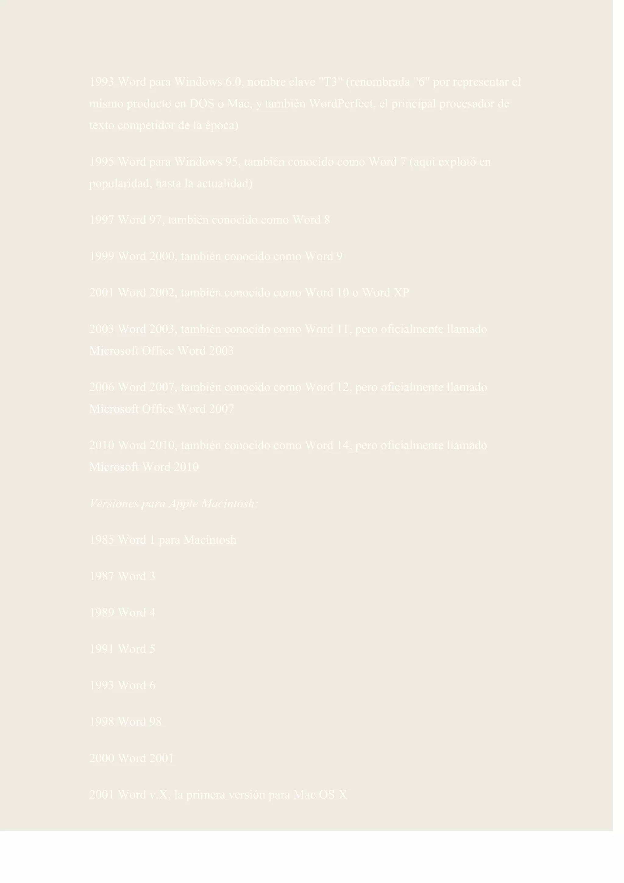 1993 Word para Windows 6.0, nombre clave "T3" (renombrada "6" por representar el
mismo producto en DOS o Mac, y también WordPerfect, el principal procesador de
texto competidor de la época)

1995 Word para Windows 95, también conocido como Word 7 (aquí explotó en
popularidad, hasta la actualidad)

1997 Word 97, también conocido como Word 8

1999 Word 2000, también conocido como Word 9

2001 Word 2002, también conocido como Word 10 o Word XP

2003 Word 2003, también conocido como Word 11, pero oficialmente llamado
Microsoft Office Word 2003

2006 Word 2007, también conocido como Word 12, pero oficialmente llamado
Microsoft Office Word 2007

2010 Word 2010, también conocido como Word 14, pero oficialmente llamado
Microsoft Word 2010

Versiones para Apple Macintosh:

1985 Word 1 para Macintosh

1987 Word 3

1989 Word 4

1991 Word 5

1993 Word 6

1998 Word 98

2000 Word 2001

2001 Word v.X, la primera versión para Mac OS X
 