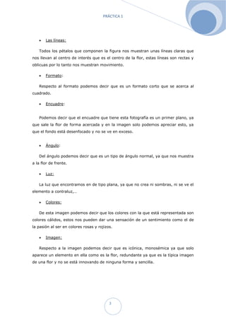 PRÁCTICA 1




      Las líneas:

   Todos los pétalos que componen la figura nos muestran unas líneas claras que
nos llevan al centro de interés que es el centro de la flor, estas líneas son rectas y
oblicuas por lo tanto nos muestran movimiento.

      Formato:

   Respecto al formato podemos decir que es un formato corto que se acerca al
cuadrado.

      Encuadre:


   Podemos decir que el encuadre que tiene esta fotografía es un primer plano, ya
que sale la flor de forma acercada y en la imagen solo podemos apreciar esto, ya
que el fondo está desenfocado y no se ve en exceso.


      Ángulo:

   Del ángulo podemos decir que es un tipo de ángulo normal, ya que nos muestra
a la flor de frente.

      Luz:

   La luz que encontramos en de tipo plana, ya que no crea ni sombras, ni se ve el
elemento a contraluz,…

      Colores:

   De esta imagen podemos decir que los colores con la que está representada son
colores cálidos, estos nos pueden dar una sensación de un sentimiento como el de
la pasión al ser en colores rosas y rojizos.

      Imagen:

   Respecto a la imagen podemos decir que es icónica, monosémica ya que solo
aparece un elemento en ella como es la flor, redundante ya que es la típica imagen
de una flor y no se está innovando de ninguna forma y sencilla.




                                          3
 