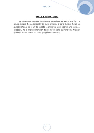 PRÁCTICA 1




                           ANÁLISIS CONNOTATIVO

      La imagen representada nos muestra tranquilidad ya que es una flor y el
campo siempre da una sensación de paz y armonía, a parte también la luz que
aparece reflejada es de un día soleado de primavera y eso trasmite una sensación
agradable. Da la impresión también de que la flor tiene que tener una fragancia
agradable por los colores tan vivos que podemos apreciar.




                                       4
 