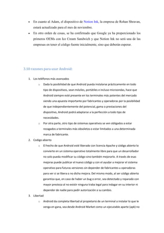 En cuanto al Adam, el dispositivo de Notion Ink, la empresa de Rohan Shravan,
      estará actualizado para el mes de noviembre.
      En otro orden de cosas, se ha confirmado que Google ya ha proporcionado los
      primeros OEMs con Ice Cream Sandwich y que Notion Ink no será una de las
      empresas en tener el código fuente inicialmente, sino que deberán esperar.




3.10 razones para usar Android:

   1. Los teléfonos más avanzados
          o   Dada la posibilidad de que Android pueda instalarse prácticamente en todo
              tipo de dispositivos, sean móviles, portátiles e incluso microondas, hace que
              Android siempre esté presente en los terminales más potentes del mercado
              siendo una apuesta importante por fabricantes y operadoras por la posibilidad
              de que independientemente del potencial, gama o prestaciones del
              dispositivo, Android podrá adaptarse a la perfección a todo tipo de
              necesidades.
          o   Por otra parte, otro tipo de sistemas operativos se ven obligados a estar
              rezagados a terminales más obsoletos o estar limitados a una determinada
              marca de fabricante.
   2. Codigo abierto
          o   El hecho de que Android esté liberado con licencia Apache y código abierto lo
              convierte en un sistema operativo totalmente libre para que un desarrollador
              no solo pueda modificar su código sino también mejorarlo. A través de esas
              mejoras puede publicar el nuevo código y con el ayudar a mejorar el sistema
              operativo para futuras versiones sin depender de fabricantes u operadoras
              para ver si se libera o no dicha mejora. Del mismo modo, al ser código abierto
              garantiza que, en caso de haber un bug o error, sea detectado y reparado con
              mayor presteza al no existir ninguna traba legal para indagar en su interior ni
              depender de nadie para pedir autorización a su cambio.
   3. Libertad
          o   Android da completa libertad al propietario de un terminal a instalar lo que le
              venga en gana, sea desde Android Market como un ejecutable aparte (apk) no
 