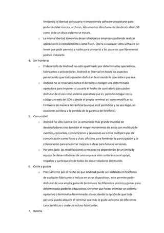 limitando la libertad del usuario ni imponiendo software propietario para
             poder instalar música, archivos, documentos directamente desde el cable USB
             como si de un disco externo se tratara.
       o     La misma libertad tienen los desarrolladores o empresas pudiendo realizar
             aplicaciones o complementos como Flash, Opera o cualquier otro software sin
             tener que pedir permiso a nadie para ofrecerlo a los usuarios que libremente
             podrán instalarlo.
4. Sin fronteras
       o     El desarrollo de Android no está apadrinado por determinadas operadoras,
             fabricantes o proveedores. Android es libertad en todos los aspectos
             permitiendo que todos puedan disfrutar de el siendo la operadora que sea.
       o     Android no se reservará nunca el derecho a escoger una determinada
             operadora para imponer al usuario el hecho de contratarla para poder
             disfrutar de él así como sistema operativo que es, permite indagar en su
             código a través del SDK o desde el propio terminal así como modificar su
             Firmware de manera extraoficial (aunque esté permitido y no sea ilegal, en
             ocasiones conlleva a la perdida de la garantía del teléfono)
5. Comunidad
       o     Android no solo cuenta con la comunidad más grande mundial de
             desarrolladores sino también el mayor movimiento de estos con multitud de
             eventos, concursos, competiciones y reuniones así como múltiples vías de
             comunicación como foros y chats oficiales para fomentar la participación y la
             colaboración para encontrar mejoras e ideas para futuras versiones.
       o     Por otro lado, las modificaciones o mejoras no dependerán de un limitado
             equipo de desarrolladores de una empresa sino contarán con el apoyo,
             respaldo y participación de todos los desarrolladores del mundo.
6. Coste y gustos
       o     Precisamente por el hecho de que Android puede ser instalado en teléfonos
             de cualquier fabricante o incluso en otros dispositivos, esto permite poder
             disfrutar de una amplia gama de terminales de diferentes precios y gamas para
             determinados poderes adquisitivos sin tener que forzar o limitar un sistema
             operativo o terminal a determinadas clases dando la opción de que toda
             persona pueda adquirir el terminal que más le guste así como de diferentes
             características o costes o incluso fabricantes.
7. Batería
 