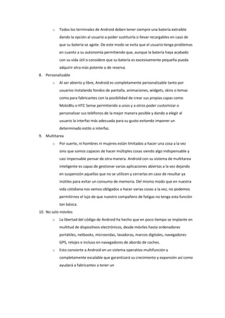 o   Todos los terminales de Android deben tener siempre una batería extraíble
           dando la opción al usuario a poder sustituirla o llevar recargables en caso de
           que su batería se agote. De este modo se evita que el usuario tenga problemas
           en cuanto a su autonomía permitiendo que, aunque la batería haya acabado
           con su vida útil o considere que su batería es excesivamente pequeña pueda
           adquirir otra más potente o de reserva.
8. Personalizable
       o   Al ser abierto y libre, Android es completamente personalizable tanto por
           usuarios instalando fondos de pantalla, animaciones, widgets, skins o temas
           como para fabricantes con la posibilidad de crear sus propias capas como
           MotoBlu o HTC Sense permitiendo a unos y a otros poder customizar o
           personalizar sus teléfonos de la mejor manera posible y dando a elegir al
           usuario la interfaz más adecuada para su gusto evitando imponer un
           determinado estilo o interfaz.
9. Multitarea
       o   Por suerte, ni hombres ni mujeres están limitados a hacer una cosa a la vez
           sino que somos capaces de hacer múltiples cosas siendo algo indispensable y
           casi impensable pensar de otra manera. Android con su sistema de multitarea
           inteligente es capaz de gestionar varias aplicaciones abiertas a la vez dejando
           en suspensión aquellas que no se utilicen y cerrarlas en caso de resultar ya
           inútiles para evitar un consumo de memoria. Del mismo modo que en nuestra
           vida cotidiana nos vemos obligados a hacer varias cosas a la vez, no podemos
           permitirnos el lujo de que nuestro compañero de fatigas no tenga esta función
           tan básica.
10. No solo móviles
       o   La libertad del código de Android ha hecho que en poco tiempo se implante en
           multitud de dispositivos electrónicos, desde móviles hasta ordenadores
           portátiles, netbooks, microondas, lavadoras, marcos digitales, navegadores
           GPS, relojes e incluso en navegadores de abordo de coches.
       o   Esto convierte a Android en un sistema operativo multifunción y
           completamente escalable que garantizará su crecimiento y expansión así como
           ayudará a fabricantes a tener un
 