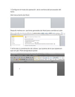 1.Configurar el modo de operación de la ventana del procesador del
texto:

Abrir documento de Word




Después meterse en opciones generales de Word para cambiar el color




Y ahí le das a combinación de colores que quieras de lo que aparecen
que son gris, Plata &negro&así queda
 