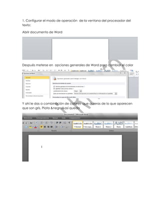 1. Configurar el modo de operación de la ventana del procesador del
texto:

Abrir documento de Word




Después meterse en opciones generales de Word para cambiar el color




Y ahí le das a combinación de colores que quieras de lo que aparecen
que son gris, Plata &negro&así queda
 