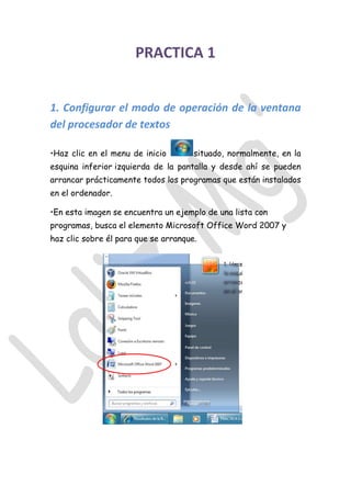 PRACTICA 1
1. Configurar el modo de operación de la ventana
del procesador de textos
•Haz clic en el menu de inicio situado, normalmente, en la
esquina inferior izquierda de la pantalla y desde ahí se pueden
arrancar prácticamente todos los programas que están instalados
en el ordenador.
•En esta imagen se encuentra un ejemplo de una lista con
programas, busca el elemento Microsoft Office Word 2007 y
haz clic sobre él para que se arranque.