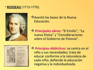 • ROSSEAU (1712-1778):


                Asentó las bases de la Nueva
                 Educación.

                 Principales obras: “El Emilio”, “La
                 nueva Eloísa” y “Consideraciones
                 sobre el Gobierno de Polonia”.

                 Principios didácticos: se centra en el
                 niño y sus necesidades; trata de
                 educar conforme a la naturaleza de
                 cada niño; defiende la educación
                 negativa y la individualizada.
 