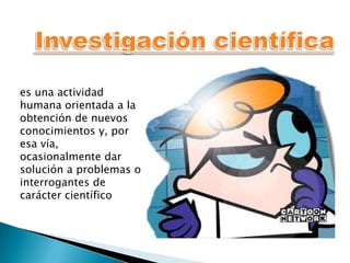 es una actividad
humana orientada a la
obtención de nuevos
conocimientos y, por
esa vía,
ocasionalmente dar
solución a problemas o
interrogantes de
carácter científico
 