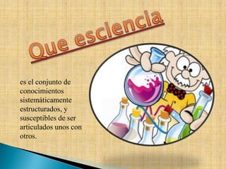 es el conjunto de
conocimientos
sistemáticamente
estructurados, y
susceptibles de ser
articulados unos con
otros.
 