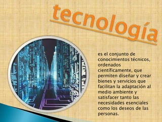 es el conjunto de
conocimientos técnicos,
ordenados
científicamente, que
permiten diseñar y crear
bienes y servicios que
facilitan la adaptación al
medio ambiente y
satisfacer tanto las
necesidades esenciales
como los deseos de las
personas.
 