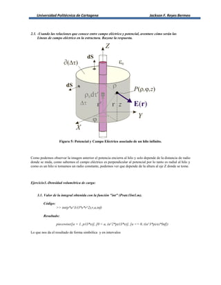 Universidad Politécnica de Cartagena Jackson F. Reyes Bermeo
2.1. -Usando las relaciones que conoce entre campo eléctrico y potencial, aventure cómo serán las
Líneas de campo eléctrico en la estructura. Razone la respuesta.
Figura 5: Potencial y Campo Eléctrico asociado de un hilo infinito.
Como podemos observar la imagen anterior el potencia encierra al hilo y solo depende de la distancia de radio
donde se mida, como sabemos el campo eléctrico es perpendicular al potencial por lo tanto es radial al hilo y
como es un hilo si tomamos un radio constante, podemos ver que depende de la altura al eje Z donde se tome.
Ejercicio3.-Densidad volumétrica de carga:
3.1. Valor de la integral obtenida con la función "int" (Pratc1Int1.m).
Código:
>> int(p*a^3/(3*e*r^2),r,a,inf)
Resultado:
piecewise([a = 1, p/(3*e)], [0 < a, (a^2*p)/(3*e)], [a <= 0, ((a^3*p)/e)*Inf])
Lo que nos da el resultado de forma simbólica y en intervalos
 