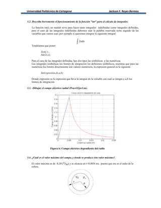 Universidad Politécnica de Cartagena Jackson F. Reyes Bermeo
3.2. Describa brevemente el funcionamiento de la función "int" para el cálculo de integrales.
La función int(); en matlab sirve para hacer tanto integrales indefinidas como integrales definidas,
para el caso de las integrales indefinidas debemos usar la palabra reservada syms seguido de las
variables que vamos usar, por ejemplo si queremos integrar la siguiente integral
∫
Tendríamos que poner:
Syms x ;
Int(2x,x);
Para el caso de las integrales definidas, hay dos tipos las simbólicas y las numéricas
Las integrales simbólicas los límites de integración los definimos simbólicos, mientras que para las
numéricas los limites directamente son valores numéricos, la expresión general es la siguiente
Int(expresión,dx,a,b)
Donde expresión es la expresión que lleva la integral dx la variable con cual se integra y a,b los
límites de integración
3.3. -Dibujar el campo eléctrico radial (Pract1Ejer3.m).
Figura 6: Campo eléctrico dependiente del radio
3.4. ¿Cuál es el valor máximo del campo, y donde se produce éste valor máximo?.
El valor máximo es de ⁄ y se alcanza en r=0,005( m), puesto que ese es el radio de la
esfera,
 