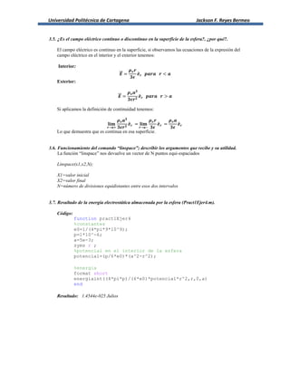 Universidad Politécnica de Cartagena Jackson F. Reyes Bermeo
3.5. ¿Es el campo eléctrico continuo o discontinuo en la superficie de la esfera?, ¿por qué?.
El campo eléctrico es continuo en la superficie, si observamos las ecuaciones de la expresión del
campo eléctrico en el interior y el exterior tenemos:
Interior:
⃗⃗ ̂
Exterior:
⃗⃗ ̂
Si aplicamos la definición de continuidad tenemos:
̂ ̂ ̂
Lo que demuestra que es continua en esa superficie.
3.6. Funcionamiento del comando “linspace”; describir los argumentos que recibe y su utilidad.
La función “linspace” nos devuelve un vector de N puntos equi-espaciados
Linspace(x1,x2,N);
X1=valor inicial
X2=valor final
N=número de divisiones equidistantes entre esos dos intervalos
3.7. Resultado de la energía electrostática almacenada por la esfera (Pract1Ejer4.m).
Código:
function pract1Ejer4
%constantes
e0=1/(4*pi*9*10^9);
p=1*10^-6;
a=5e-3;
syms r ;
%potencial en el interior de la esfera
potencial=(p/6*e0)*(a^2-r^2);
%energia
format short
energiaint((4*pi*p)/(6*e0)*potencial*r^2,r,0,a)
end
Resultado: 1.4544e-025 Julios
 