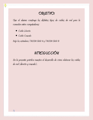 OBJETIVO:
Que el alumno construya los distintos tipos de cables de red para la
conexión entre computadoras:
     Cable Directo
     Cable Cruzado
Bajo los estándares TIA/EIA-568-A y TIA/EIA-568-B


                       INTRODUCCIÓN:
En la presente práctica muestra el desarrollo de cómo elaborar los cables
de red (directo y cruzado).




3
 