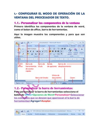 1.- CONFIGURAR EL MODO DE OPERACIÓN DE LA
VENTANA DEL PROCESADOR DE TEXTO.
1.1.- Personalizar los componentes de la ventana
Primero identifica los componentes de la ventana de word,
como el boton de office, barra de herramientas.

Aquí la imagen muestra los componentes y para que son
utiles.




1.2.- Personalizar la barra de herramientas:
Para personalizar la barra de herramientas selecciona el
botón de Office>Opciones de Word>Personalizar>Seleccionar
los comandos que se desean que aparescan el la barra de
herramientas>Agregar>Aceptar.
 