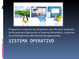 Programa o conjunto de programas que efectúan la gestión
de los procesos básicos de un sistema informático, y permite
la normal ejecución del resto de las operaciones.
 