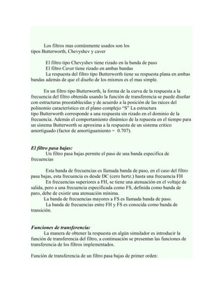 Los filtros mas comúnmente usados son los
tipos Butterworth, Chevyshev y caver

       El filtro tipo Chevyshev tiene rizado en la banda de paso
       El filtro Caver tiene rizado en ambas bandas
       La respuesta del filtro tipo Butterworth tiene su respuesta plana en ambas
bandas además de que el diseño de los mismos es el mas simple.

       En un filtro tipo Butterworth, la forma de la curva de la respuesta a la
frecuencia del filtro obtenida usando la función de transferencia se puede diseñar
con estructuras preestablecidas y de acuerdo a la posición de las raíces del
polinomio característico en el plano complejo “S” La estructura
tipo Butterworth corresponde a una respuesta sin rizado en el dominio de la
frecuencia. Además el comportamiento dinámico de la repuesta en el tiempo para
un sistema Butterworth se aproxima a la respuesta de un sistema critico
amortiguado (factor de amortiguamiento = 0.707).


El filtro pasa bajas:
        Un filtro pasa bajas permite el paso de una banda especifica de
frecuencias

        Esta banda de frecuencias es llamada banda de paso, en el caso del filtro
pasa bajas, esta frecuencia es desde DC (cero hertz.) hasta una frecuencia FH
        En frecuencias superiores a FH, se tiene una atenuación en el voltaje de
salida, pero a una frecuencia especificada como FS, definida como banda de
paro, debe de existir una atenuación mínima.
       La banda de frecuencias mayores a FS es llamada banda de paso.
        La banda de frecuencias entre FH y FS es conocida como banda de
transición.


Funciones de transferencia:
       La manera de obtener la respuesta en algún simulador es introducir la
función de transferencia del filtro, a continuación se presentan las funciones de
transferencia de los filtros implementados.

Función de transferencia de un filtro pasa bajas de primer orden:
 