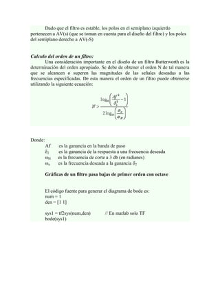Dado que el filtro es estable, los polos en el semiplano izquierdo
pertenecen a AV(s) (que se toman en cuenta para el diseño del filtro) y los polos
del semiplano derecho a AV(-S)


Calculo del orden de un filtro:
        Una consideración importante en el diseño de un filtro Butterworth es la
determinación del orden apropiado. Se debe de obtener el orden N de tal manera
que se alcancen o superen las magnitudes de las señales deseadas a las
frecuencias especificadas. De esta manera el orden de un filtro puede obtenerse
utilizando la siguiente ecuación:




Donde:
         Af    es la ganancia en la banda de paso
         δ2    es la ganancia de la respuesta a una frecuencia deseada
         ωH    es la frecuencia de corte a 3 db (en radianes)
         ωa    es la frecuencia deseada a la ganancia δ2

         Gráficas de un filtro pasa bajas de primer orden con octave


         El código fuente para generar el diagrama de bode es:
         num = 1
         den = [1 1]

         sys1 = tf2sys(num,den)        // En matlab solo TF
         bode(sys1)
 