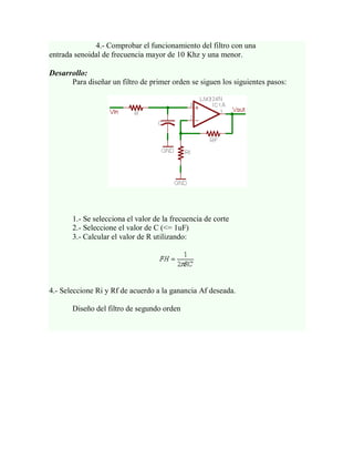 4.- Comprobar el funcionamiento del filtro con una
entrada senoidal de frecuencia mayor de 10 Khz y una menor.

Desarrollo:
      Para diseñar un filtro de primer orden se siguen los siguientes pasos:




       1.- Se selecciona el valor de la frecuencia de corte
       2.- Seleccione el valor de C (<= 1uF)
       3.- Calcular el valor de R utilizando:




4.- Seleccione Ri y Rf de acuerdo a la ganancia Af deseada.

       Diseño del filtro de segundo orden
 
