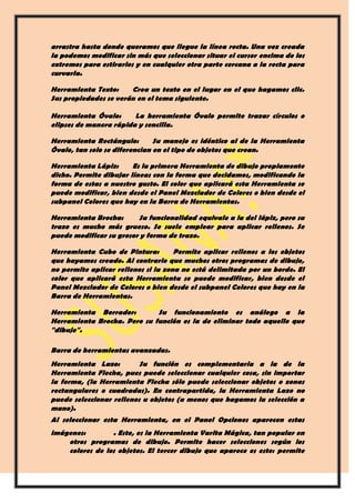 arrastra hasta donde queramos que llegue la línea recta. Una vez creada
la podemos modificar sin más que seleccionar situar el cursor encima de los
extremos para estirarlos y en cualquier otra parte cercana a la recta para
curvarla.

Herramienta Texto:     Crea un texto en el lugar en el que hagamos clic.
Sus propiedades se verán en el tema siguiente.

Herramienta Óvalo:      La herramienta Óvalo permite trazar círculos o
elipses de manera rápida y sencilla.

Herramienta Rectángulo:        Su manejo es idéntico al de la Herramienta
Óvalo, tan solo se diferencian en el tipo de objetos que crean.

Herramienta Lápiz:      Es la primera Herramienta de dibujo propiamente
dicho. Permite dibujar líneas con la forma que decidamos, modificando la
forma de estas a nuestro gusto. El color que aplicará esta Herramienta se
puede modificar, bien desde el Panel Mezclador de Colores o bien desde el
subpanel Colores que hay en la Barra de Herramientas.

Herramienta Brocha:      Su funcionalidad equivale a la del lápiz, pero su
trazo es mucho más grueso. Se suele emplear para aplicar rellenos. Se
puede modificar su grosor y forma de trazo.

Herramienta Cubo de Pintura:         Permite aplicar rellenos a los objetos
que hayamos creado. Al contrario que muchos otros programas de dibujo,
no permite aplicar rellenos si la zona no está delimitada por un borde. El
color que aplicará esta Herramienta se puede modificar, bien desde el
Panel Mezclador de Colores o bien desde el subpanel Colores que hay en la
Barra de Herramientas.

Herramienta Borrador:        Su funcionamiento es análogo a la
Herramienta Brocha. Pero su función es la de eliminar todo aquello que
"dibuje".

Barra de herramientas avanzadas.
Herramienta Lazo:         Su función es complementaria a la de la
Herramienta Flecha, pues puede seleccionar cualquier cosa, sin importar
la forma, (la Herramienta Flecha sólo puede seleccionar objetos o zonas
rectangulares o cuadradas). En contrapartida, la Herramienta Lazo no
puede seleccionar rellenos u objetos (a menos que hagamos la selección a
mano).
Al seleccionar esta Herramienta, en el Panel Opciones aparecen estas
imágenes:        . Esto, es la Herramienta Varita Mágica, tan popular en
    otros programas de dibujo. Permite hacer selecciones según los
    colores de los objetos. El tercer dibujo que aparece es este: permite
 