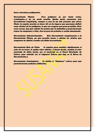 hacer selecciones poligonales.

Herramienta Pluma:             Crea polígonos (y por tanto rectas,
rectángulos...) de un modo sencillo. Mucha gente encuentra esta
herramienta complicada, aunque es una de las más potentes que ofrece
Flash. Su empleo consiste en hacer clic en los lugares que queramos definir
como vértices de los polígonos, lo que nos asegura una gran precisión. Para
crear curvas, hay que señalar los puntos que la delimitan y posteriormente
trazar las tangentes a ellas. Con un poco de práctica se acaba dominando.

Herramienta Subseleccionador:       Esta Herramienta complementa a la
Herramienta Pluma, ya que permite mover o ajustar los vértices que
componen los objetos creados con dicha herramienta.


Herramienta Bote de Tinta:       Se emplea para cambiar rápidamente el
color de un trazo. Se aplica sobre objetos, si tienen borde, cambia al color
mostrado de dicho borde, por el mostrado en el Panel Mezclador de
Colores (que coincide con el subpanel Colores que hay en la Barra de
Herramientas.)

Herramienta Cuentagotas:      Su misión es "Capturar" colores para que
posteriormente podamos utilizarlos.
 