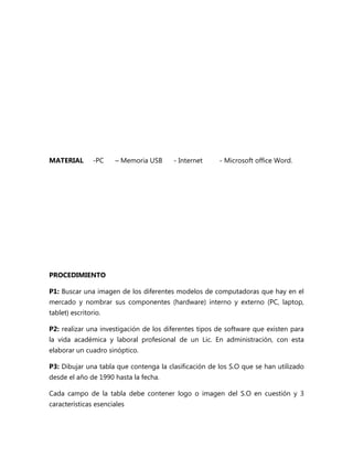 MATERIAL        -PC   – Memoria USB     - Internet     - Microsoft office Word.




PROCEDIMIENTO

P1: Buscar una imagen de los diferentes modelos de computadoras que hay en el
mercado y nombrar sus componentes (hardware) interno y externo (PC, laptop,
tablet) escritorio.

P2: realizar una investigación de los diferentes tipos de software que existen para
la vida académica y laboral profesional de un Lic. En administración, con esta
elaborar un cuadro sinóptico.

P3: Dibujar una tabla que contenga la clasificación de los S.O que se han utilizado
desde el año de 1990 hasta la fecha.

Cada campo de la tabla debe contener logo o imagen del S.O en cuestión y 3
características esenciales
 