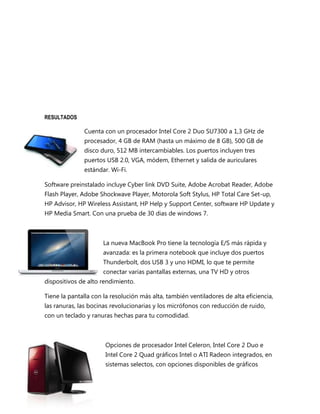 RESULTADOS

              Cuenta con un procesador Intel Core 2 Duo SU7300 a 1,3 GHz de
              procesador, 4 GB de RAM (hasta un máximo de 8 GB), 500 GB de
              disco duro, 512 MB intercambiables. Los puertos incluyen tres
              puertos USB 2.0, VGA, módem, Ethernet y salida de auriculares
              estándar. Wi-Fi.

Software preinstalado incluye Cyber link DVD Suite, Adobe Acrobat Reader, Adobe
Flash Player, Adobe Shockwave Player, Motorola Soft Stylus, HP Total Care Set-up,
HP Advisor, HP Wireless Assistant, HP Help y Support Center, software HP Update y
HP Media Smart. Con una prueba de 30 dias de windows 7.



                      La nueva MacBook Pro tiene la tecnología E/S más rápida y
                      avanzada: es la primera notebook que incluye dos puertos
                      Thunderbolt, dos USB 3 y uno HDMI, lo que te permite
                      conectar varias pantallas externas, una TV HD y otros
dispositivos de alto rendimiento.

Tiene la pantalla con la resolución más alta, también ventiladores de alta eficiencia,
las ranuras, las bocinas revolucionarias y los micrófonos con reducción de ruido,
con un teclado y ranuras hechas para tu comodidad.



                      Opciones de procesador Intel Celeron, Intel Core 2 Duo e
                      Intel Core 2 Quad gráficos Intel o ATI Radeon integrados, en
                      sistemas selectos, con opciones disponibles de gráficos
 