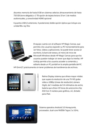 discretos memoria de hasta 8 GB en sistemas selectos almacenamiento de hasta
750 GB (torre delgada) o 1 TB opción de tarjeta lectora 19 en 1 de medios
audiovisuales, y conectividad HDMI opcional

6 puertos USB (2 anteriores, 4 posteriores) doble opción óptica que incluye una
unidad Blu-ray Disc




                       El equipo cuenta con el software HP Magic Canvas, que
                       permite a los usuarios expandir su PC horizontalmente para
                       ver fotos, videos y aplicaciones. Se puede tener acceso al
                       escritorio, la barra de tareas y el menú de inicio de
                       Microsoft Windows desde HP Magic Canvas para que los
                       usuarios puedan trabajar sin tener que dejar la interfaz. HP
                       LinkUp permite a los usuarios acceder a contenido y
                       editarlo desde un PC portátil en la amplia pantalla del PC
HP Omni27 prácticamente sin tener problemas de transferencia de archivos.



                                 Retina Display sistema que ofrece mayor nitidez
                                 que supera la resolución de una TV HD graba
                                 video a 1080p (Líneas de resolución) cámara
                                 iSight, de 5 medidas de 9.4 milímetros de ancho
                                 batería que ofrece 10 horas de autonomía chip
                                 A5X Con 4 núcleos para gráficos, siri, dictado
                                 para iPad.




                              Sistema operativo Android 3.0 Honeycomb,
                              procesador, dual-core NVIDIA Tegra 2 a 1GHz,
 
