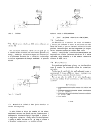 4




Figura 14.   Válvula 4/2.                                          Figura 16.     Válvula 5/3 retorno por pilotaje.


                                                                       V.       CONCLUSIONES Y RECOMENDACIONES.
                                                                   V-A.     Conclusiones
                                                                      La utilizacion de las válvulas, son fáciles de identiﬁcar
IV-C. Mando de un cilindro de doble efecto utilizando las          y utilizar, para controlar el mando de un cilindro de doble
válvulas 5/2                                                       efecto son ideales ya que solo con una o maximo dos de ellas
                                                                   podemos controlar el paso del aire comprimido, ya sea para
   Para el circuito utilizando valvula 5/2 al igual que en         sacar o retornar el vastago del cilindro doble efecto.
el circuito anterior se utilizo una de esfuerzo (pulsante con         Debido a esto podemos fácilmente darnos cuenta de que
anclaje) y retorno por muelle(Vease ﬁgura 15), el mismo que        estos tipos de válvulas, fácilmente podrían ser de la mayor
al ser presionado provocaba que el vastago del cilindro salga      aplicación a nivel industrial en lo que respecta a manejo de
y al volver a presionarle el vastago retornaba a su posición       cilindros de doble efecto
original.
                                                                   V-B.     Recomendaciones
                                                                     Se recomienda familiarizarse primero con los dispositivos
                                                                   antes de usarlos. Se recomienda utilizar las protecciones
                                                                   necesarias.
                                                                     Veriﬁcar que la presión del aire sea la adecuada, ya que si
                                                                   es demasiada el vástago saldrá muy rápido y puede provocar
                                                                   daño en el mismo o en otro elemento cercano.
                                                                     Revisar que todas las salidas de aire esten topadas, para
                                                                   no provocar perdidas de aire comprimido y sobre todo evitar
                                                                   accidentes.

                                                                                                   R EFERENCIAS
                                                                                [1] Neumática e Hidráulica, segunda edición, Autor: Antonio Sole
                                                                                    2011
                                                                                [2] Neumática, Hidráulica y electricidad aplicada, primera edición,
                                                                                    Autor: Jose Rodal Viloria
                                                                                [3] Departamento de Ingeniería Mecánica Neumática y oleohidráu-
Figura 15.   Válvula 5/2.                                                           lica. Neumática. 2005.
                                                                                [4] Festo ﬂuidsim



                                                                                                       A NEXO
IV-D. Mando de un cilindro de doble efecto utilizando las
válvulas 5/3 con pilotaje

   En este circuito se utilizo una valvula 5/3 con esfuer-
zo(pulsante)y retorno con pilotaje, en este circuito se tuvo 3
posiciones las mismas que fueron, al presionar el pulsante a
la izquierda el vastago del cilindro salio, al poner el pulsante
en medio no realizo ninguna acción, y al poner el pulsante a
la derecha el vastago regreso a su posicion original.
 