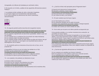 inimaginable, de millones de toneladas por centímetro cúbico.
                                                                              13.- ¿Cuál es el título más apropiado para el fragmento leído?
9- De acuerdo con lo leído ¿cuál(es) de las siguientes afirmaciones es(son)
Falsa(s)?                                                                     A) Aporte de la Astronomía Contemporánea.
                                                                              B) Causares, pulsares y hoyos negros.
I. Los pulsares emiten señales de radio a intervalos irregulares.             C) El universo y sus fenómenos inexplicables.
II. Los hoyos negros son los fenómenos más fascinantes.                       D) Descubrimientos del radiotelescopio.
III. En años recientes los astrónomos han hecho importantes                   E) Las ondas de radio y sus fuentes.
descubrimientos.
                                                                              14.- El autor sostiene que los hoyos negros:
A) Sólo I
B) Sólo II                                                                    A) son fascinantes por su forma.
C) Sólo III                                                                   B) son pequeñas estrellas que se están formando.
D) II y III                                                                   C) actúan como aspiradoras que atraen materia y energía espacial.
E) I, II y III                                                                D) poseen materia de una densidad imaginable.
                                                                              E) reciben ese nombre por emitir señales de radio.
10.- Es segundo párrafo podría resumirse de la siguiente manera:
                                                                              15.- De lo dicho por el autor en el último párrafo se desprende que:
A) Los cuasares son objetos casi estelares que emiten ondas de radio muy
poderosas, lo que hace pensar que en ellos se crea materia de la nada.        A) las grandes estrellas, en un primer momento de su evolución, se
B) Los cuasares originalmente se denominan quasistellar, debido a que casi    convierten en hoyos negros.
son estrellas.                                                                B) la materia alcanza una densidad inimaginable en los hoyos negros,
C) Los cuasares son un poderoso foco de emisión de ondas hertzianas.          debido a que estos fenómenos atraen materia y energía del espacio.
D) Los cuasares están muy lejos de la tierra.                                 C) la denominación “hoyos negros” procede de la forma en que actúan estos
E) Los cuasares emiten ondas de radio desde muy lejos de la tierra, las que   fenómenos: atrapan toda la suciedad del Universo.
viajan a gran velocidad, lo cual originó una importante teoría sobre la       D) los hoyos negros, en su última etapa y debido a la gran implosión, se
desintegración de la materia.                                                 desintegran en el espacio para desaparecer.
                                                                              E) la comparación que hace el autor entre la actuación de los hoyos negros
11.- En el párrafo quinto se menciona el haz de luz de un foco, con el        y la función de las aspiradoras, tiene como objetivo señalar la simplicidad de
propósito de:                                                                 estos fenómenos.

A) ejemplificar la forma en que se emiten las señales de un faro.             16.- ¿Cuál de las siguientes afirmaciones es Verdadera?.
B) inferir que las pulsaciones son regulares.
C) explicar la forma en que se irradian las pulsaciones.                      A) Los cuasares son estrellas que hicieron implosión.
D) ejemplificar como la materia gira en torno a algunos cuerpos.              B) En los pulsares se crea materia a partir de su reducido tamaño.
E) corroborar la idea de que las pulsaciones son circulares.                  C) Los radiotelescopios captan las ondas ópticas.
                                                                              D) Los hoyos negros son la última fase de evolución de una estrella.
12.- Los cuasares y los pulsares se relacionan en que:                        E) Las pulsaciones regulares se atribuyen a las señales que salen de la
                                                                              materia que rodea a los cuerpos.
A) Ambos emiten luminosidad.
B) Ambos son los cuerpos más distantes de la tierra.
C) Ambos emiten señales en forma de intervalos.
D) Ambos son fuentes de señales de radio.
E) Ambos son los descubrimientos más fascinantes de los recientes años.
 