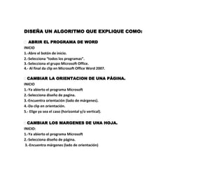 DISEÑA UN ALGORITMO QUE EXPLIQUE COMO:

 ABRIR EL PROGRAMA DE WORD
INICIO
1.-Abre el botón de inicio.
2.-Selecciona “todos los programas”.
3.-Selecciona el grupo Microsoft Office.
4.- Al final da clip en Microsoft Office Word 2007.

 CAMBIAR LA ORIENTACION DE UNA PÁGINA.
INICIO
1.-Ya abierto el programa Microsoft
2.-Selecciona diseño de pagina.
3.-Encuentra orientación (lado de márgenes).
4.-Da clip en orientación.
5.- Elige ya sea el caso (horizontal y/o vertical).

 CAMBIAR LOS MARGENES DE UNA HOJA.
INICIO:
1.-Ya abierto el programa Microsoft
2.-Selecciona diseño de página.
 3.-Encuentra márgenes (lado de orientación)
 