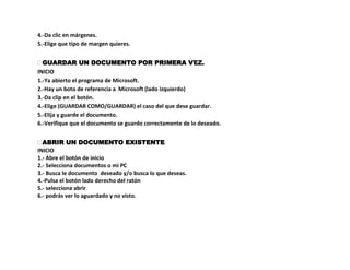 4.-Da clic en márgenes.
5.-Elige que tipo de margen quieres.


 GUARDAR UN DOCUMENTO POR PRIMERA VEZ.
INICIO
1.-Ya abierto el programa de Microsoft.
2.-Hay un boto de referencia a Microsoft (lado izquierdo)
3.-Da clip en el botón.
4.-Elige (GUARDAR COMO/GUARDAR) el caso del que dese guardar.
5.-Elija y guarde el documento.
6.-Verifique que el documento se guardo correctamente de lo deseado.


 ABRIR UN DOCUMENTO EXISTENTE.
INICIO
1.- Abre el botón de inicio
2.- Selecciona documentos o mi PC
3.- Busca le documento deseado y/o busca lo que deseas.
4.-Pulsa el botón lado derecho del ratón
5.- selecciona abrir
6.- podrás ver lo aguardado y no visto.
 