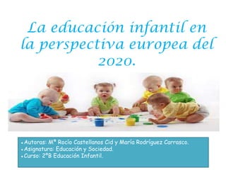 La educación infantil en
la perspectiva europea del
           2020.




●Autoras: Mª Rocío Castellanos Cid y María Rodríguez Carrasco.
●Asignatura: Educación y Sociedad.
●Curso: 2ºB Educación Infantil.
 