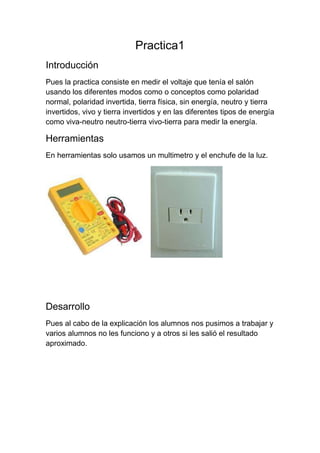 Practica1
Introducción
Pues la practica consiste en medir el voltaje que tenía el salón
usando los diferentes modos como o conceptos como polaridad
normal, polaridad invertida, tierra física, sin energía, neutro y tierra
invertidos, vivo y tierra invertidos y en las diferentes tipos de energía
como viva-neutro neutro-tierra vivo-tierra para medir la energía.

Herramientas
En herramientas solo usamos un multimetro y el enchufe de la luz.




Desarrollo
Pues al cabo de la explicación los alumnos nos pusimos a trabajar y
varios alumnos no les funciono y a otros si les salió el resultado
aproximado.
 