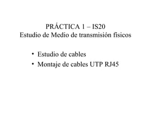 PRÁCTICA 1 – IS20
Estudio de Medio de transmisión físicos
• Estudio de cables
• Montaje de cables UTP RJ45
 