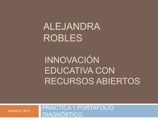 INNOVACIÓN
EDUCATIVA CON
RECURSOS ABIERTOS
PRÁCTICA 1 PORTAFOLIO
DIAGNÓSTICO
ALEJANDRA
ROBLES
AGOSTO, 2013
 