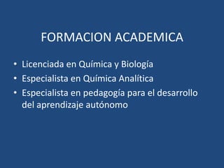 FORMACION ACADEMICA
• Licenciada en Química y Biología
• Especialista en Química Analítica
• Especialista en pedagogía para el desarrollo
del aprendizaje autónomo