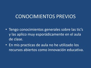 CONOCIMIENTOS PREVIOS
• Tengo conocimientos generales sobre las tic’s
y las aplico muy esporádicamente en el aula
de clase.
• En mis practicas de aula no he utilizado los
recursos abiertos como innovación educativa.