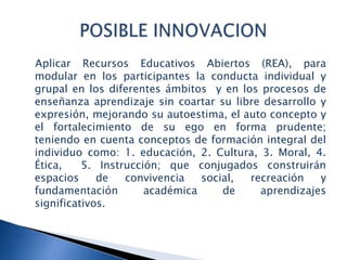 Aplicar Recursos Educativos Abiertos (REA), para
modular en los participantes la conducta individual y
grupal en los diferentes ámbitos y en los procesos de
enseñanza aprendizaje sin coartar su libre desarrollo y
expresión, mejorando su autoestima, el auto concepto y
el fortalecimiento de su ego en forma prudente;
teniendo en cuenta conceptos de formación integral del
individuo como: 1. educación, 2. Cultura, 3. Moral, 4.
Ética, 5. Instrucción; que conjugados construirán
espacios de convivencia social, recreación y
fundamentación académica de aprendizajes
significativos.