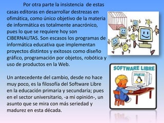 Por otra parte la insistencia de estas
casas editoras en desarrollar destrezas en
ofimática, como único objetivo de la materia
de informática es totalmente anacrónico,
pues lo que se requiere hoy son
CIBERNAUTAS. Son escasos los programas de
informática educativa que implementan
proyectos distintos y exitosos como diseño
gráfico, programación por objetos, robótica y
uso de productos en la Web.
Un antecedente del cambio, desde no hace
muy poco, es la filosofía del Software Libre
en la educación primaria y secundaria; pues
en el sector universitario, -a mi opinión-, un
asunto que se mira con más seriedad y
madurez en esta década.
 