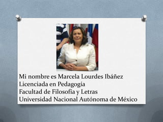 Mi nombre es Marcela Lourdes Ibáñez
Licenciada en Pedagogía
Facultad de Filosofía y Letras
Universidad Nacional Autónoma de México
 