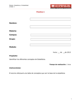 Módulo: Estadística y Probabilidad
Unidad: 1
Practica 1
Nombre:
Materia:
Campus:
Grupo:
Modulo:
Fecha: __ de __de 2013
Propósito:
Identificar los diferentes conceptos de Estadística.
Tiempo de realización: 1 hora
Instrucciones:
El alumno efectuará una tabla de conceptos que son la base de la estadística
1