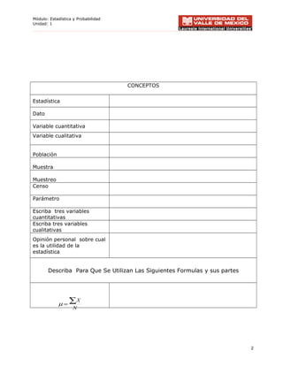 Módulo: Estadística y Probabilidad
Unidad: 1
CONCEPTOS
Estadística
Dato
Variable cuantitativa
Variable cualitativa
Población
Muestra
Muestreo
Censo
Parámetro
Escriba tres variables
cuantitativas
Escriba tres variables
cualitativas
Opinión personal sobre cual
es la utilidad de la
estadística
Describa Para Que Se Utilizan Las Siguientes Formulas y sus partes
2
N
X∑=µ